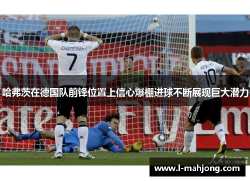 哈弗茨在德国队前锋位置上信心爆棚进球不断展现巨大潜力