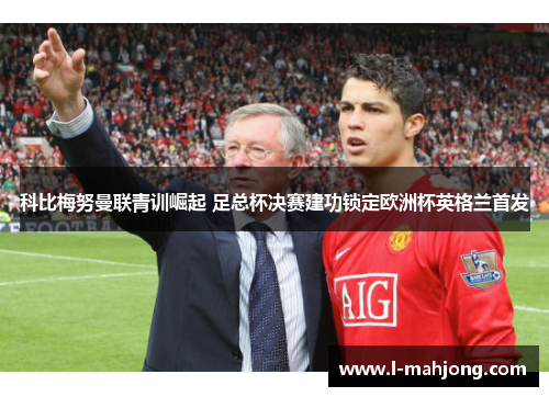 科比梅努曼联青训崛起 足总杯决赛建功锁定欧洲杯英格兰首发