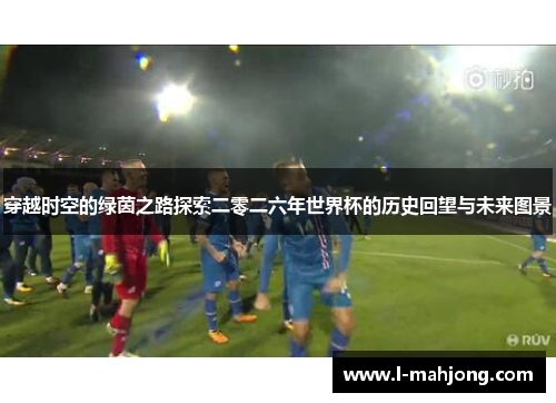 穿越时空的绿茵之路探索二零二六年世界杯的历史回望与未来图景 穿越时空的绿茵之路探索二零二六年世界杯的历史回望与未来图景