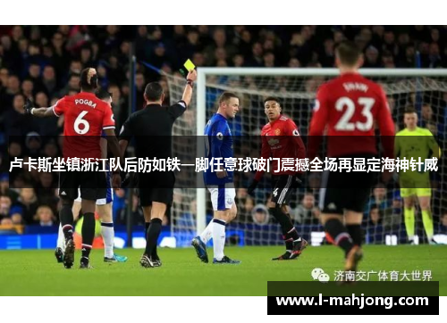 卢卡斯坐镇浙江队后防如铁一脚任意球破门震撼全场再显定海神针威