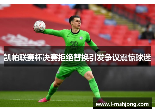 凯帕联赛杯决赛拒绝替换引发争议震惊球迷