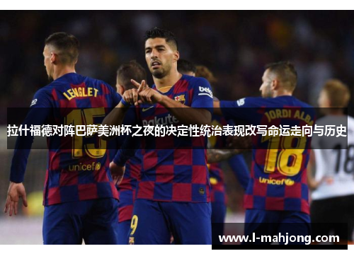 拉什福德对阵巴萨美洲杯之夜的决定性统治表现改写命运走向与历史 拉什福德对阵巴萨美洲杯之夜的决定性统治表现改写命运走向与历史