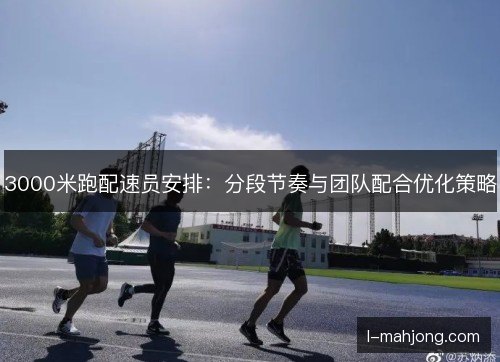 3000米跑配速员安排:分段节奏与团队配合优化策略 3000米跑配速员安排:分段节奏与团队配合优化策略